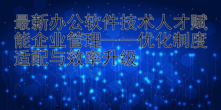 最新办公软件技术人才赋能企业管理——优化制度适配与效率升级