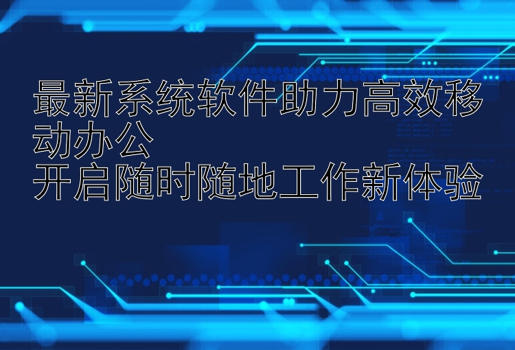 最新系统软件助力高效移动办公  开启随时随地工作新体验