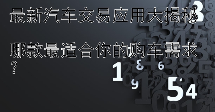 最新汽车交易应用大揭秘  哪款最适合你的购车需求？