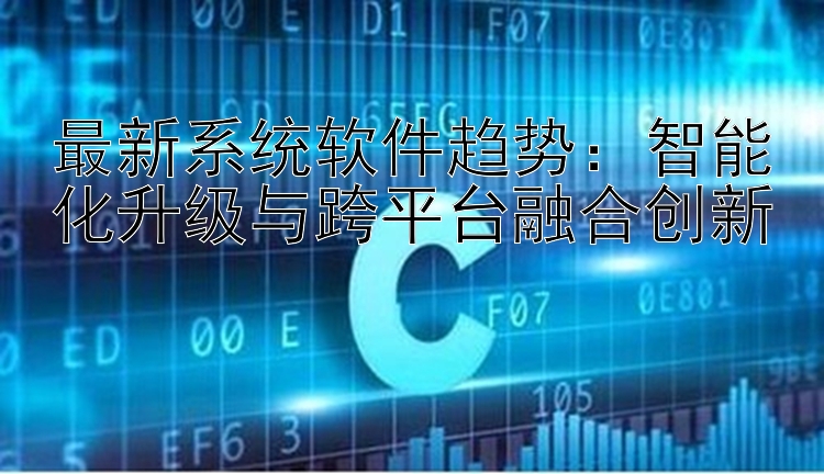 最新系统软件趋势：智能化升级与跨平台融合创新