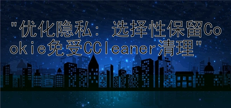 优化隐私: 选择性保留Cookie免受CCleaner清理