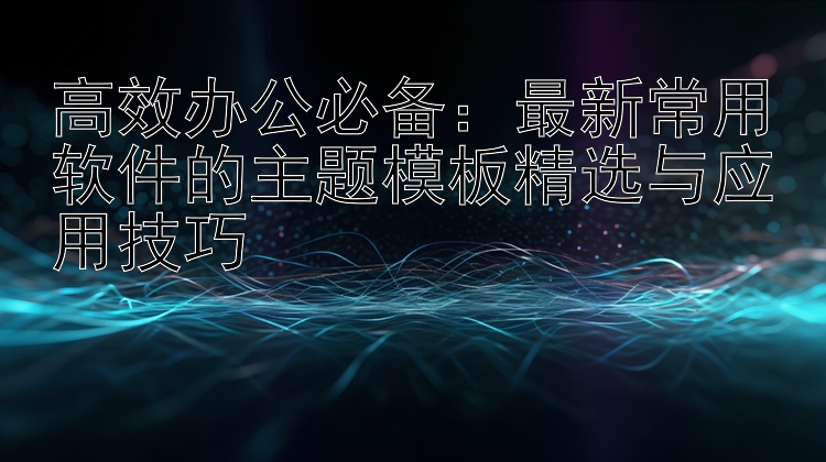 高效办公必备：最新常用软件的主题模板精选与应用技巧