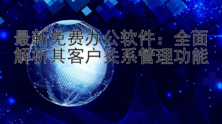 最新免费办公软件：全面解析其客户关系管理功能