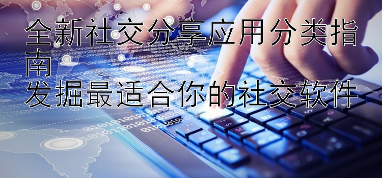 全新社交分享应用分类指南  发掘最适合你的社交软件