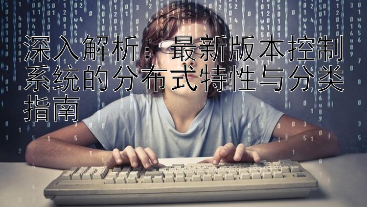 深入解析：最新版本控制系统的分布式特性与分类指南