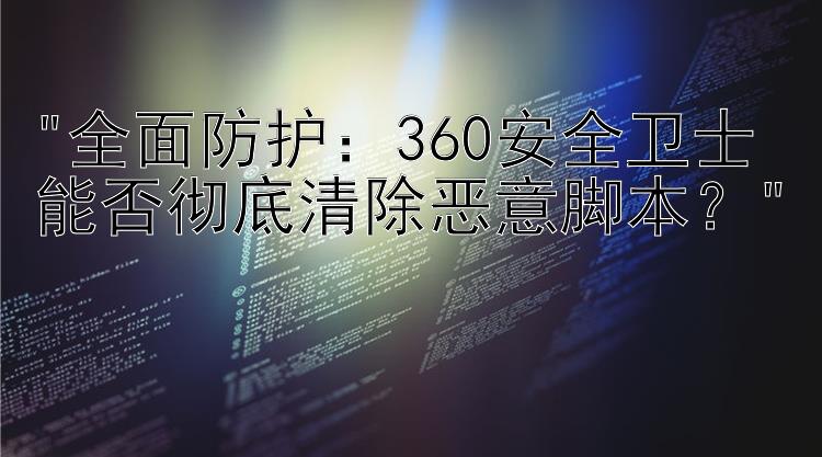 全面防护：360安全卫士能否彻底清除恶意脚本？