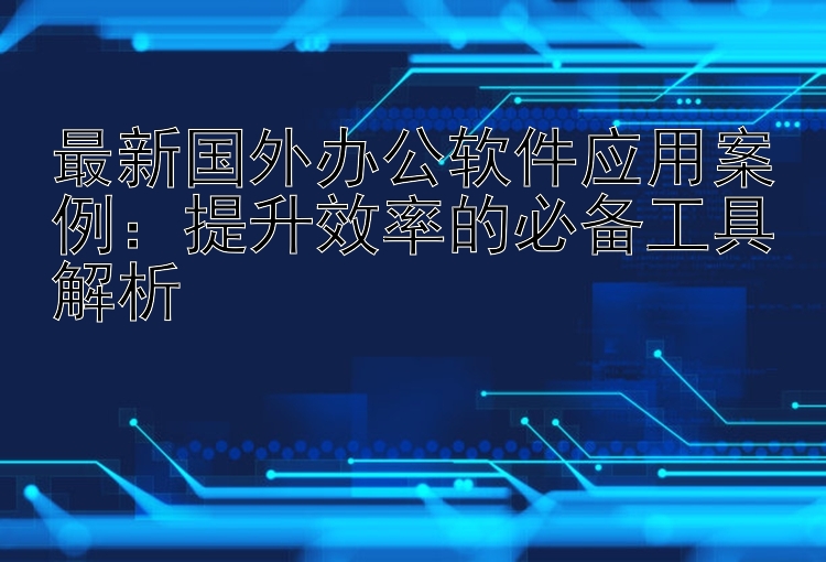 最新国外办公软件应用案例：提升效率的必备工具解析