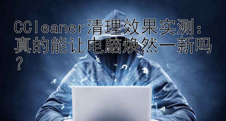 CCleaner清理效果实测：真的能让电脑焕然一新吗？