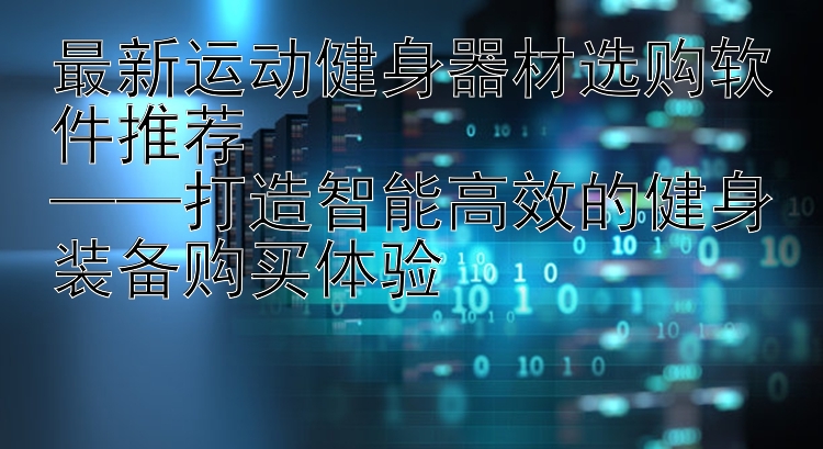 最新运动健身器材选购软件推荐  ——打造智能高效的健身装备购买体验