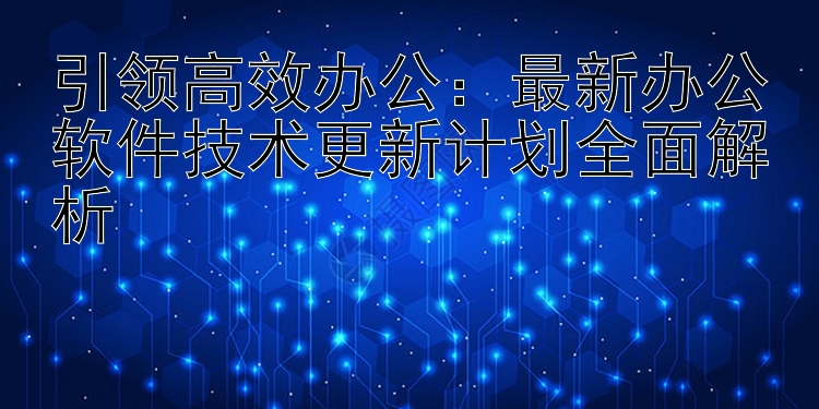 引领高效办公：最新办公软件技术更新计划全面解析