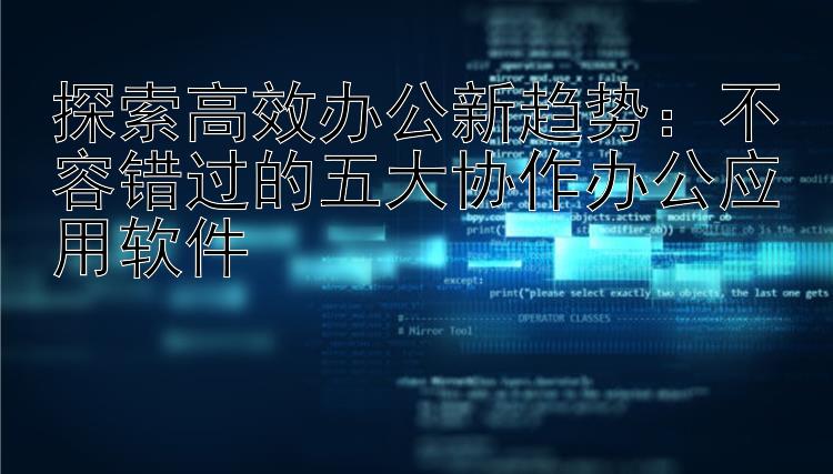 探索高效办公新趋势：不容错过的五大协作办公应用软件