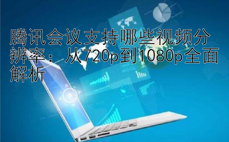 腾讯会议支持哪些视频分辨率：从720p到1080p全面解析