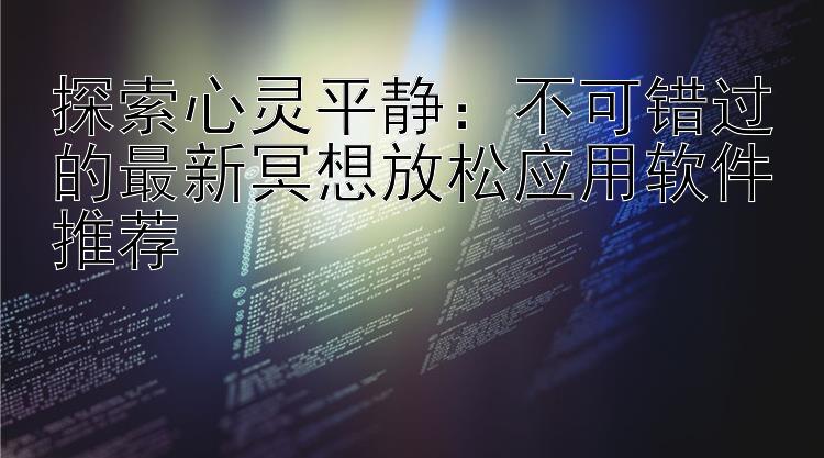 探索心灵平静：不可错过的最新冥想放松应用软件推荐