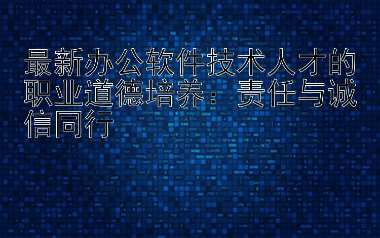 最新办公软件技术人才的职业道德培养：责任与诚信同行