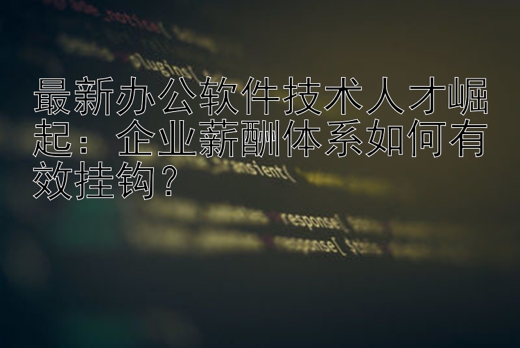 最新办公软件技术人才崛起：企业薪酬体系如何有效挂钩？