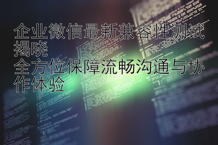 企业微信最新兼容性测试揭晓  全方位保障流畅沟通与协作体验