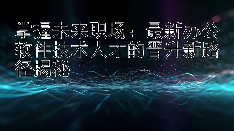 掌握未来职场：最新办公软件技术人才的晋升新路径揭秘