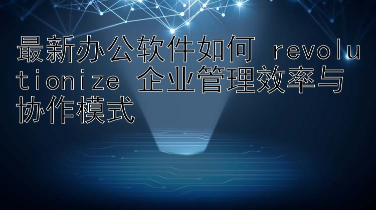 最新办公软件如何 revolutionize 企业管理效率与协作模式