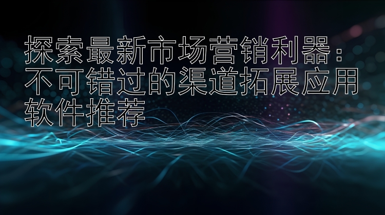 探索最新市场营销利器：不可错过的渠道拓展应用软件推荐