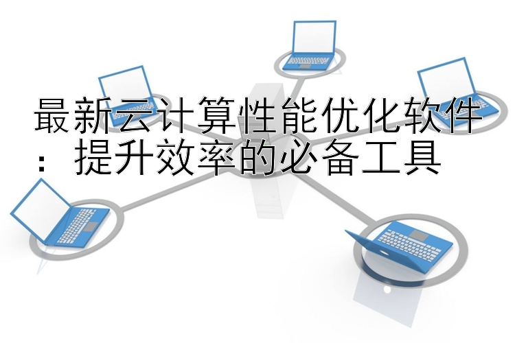 最新云计算性能优化软件：提升效率的必备工具