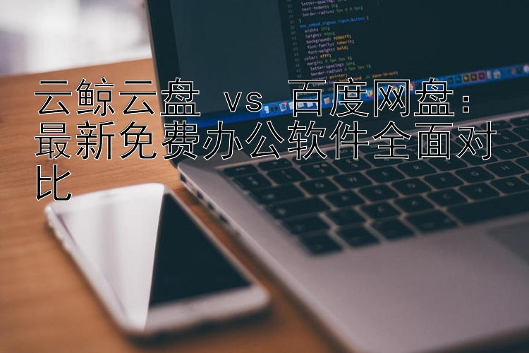 云鲸云盘 vs 百度网盘：最新免费办公软件全面对比