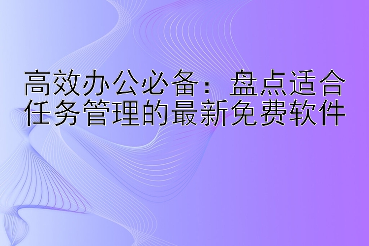 高效办公必备：盘点适合任务管理的最新免费软件