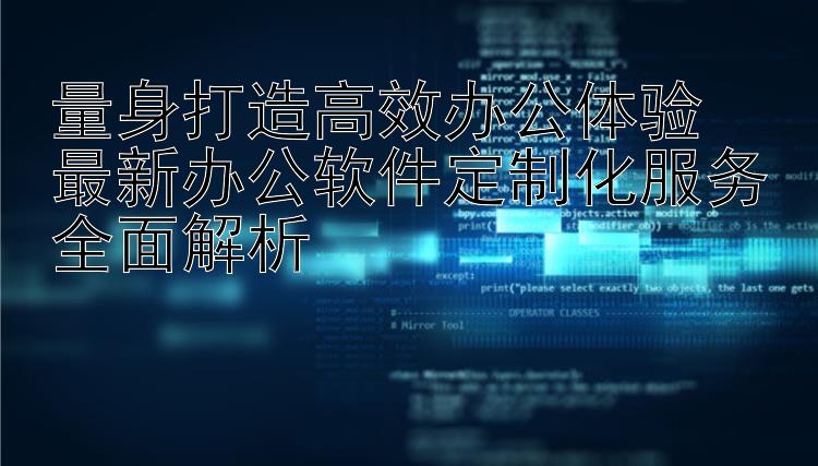 量身打造高效办公体验  最新办公软件定制化服务全面解析