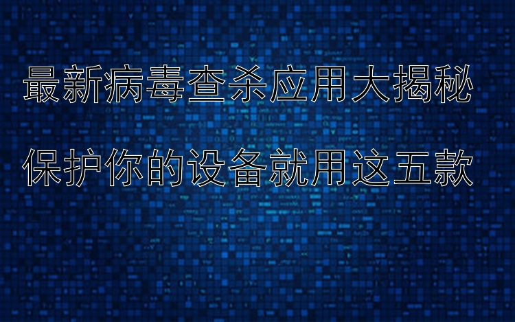 最新病毒查杀应用大揭秘  保护你的设备就用这五款