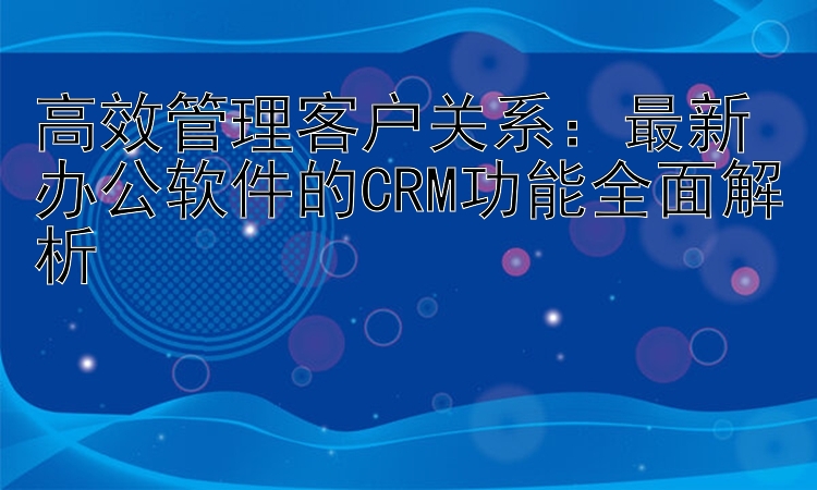 高效管理客户关系：最新办公软件的CRM功能全面解析