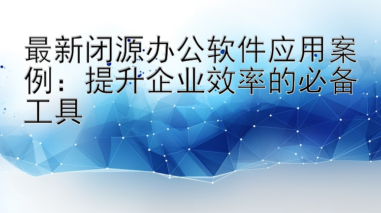 最新闭源办公软件应用案例：提升企业效率的必备工具