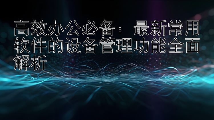 高效办公必备：最新常用软件的设备管理功能全面解析