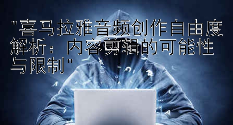 喜马拉雅音频创作自由度解析：内容剪辑的可能性与限制