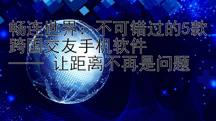 畅连世界：不可错过的5款跨国交友手机软件  —— 让距离不再是问题