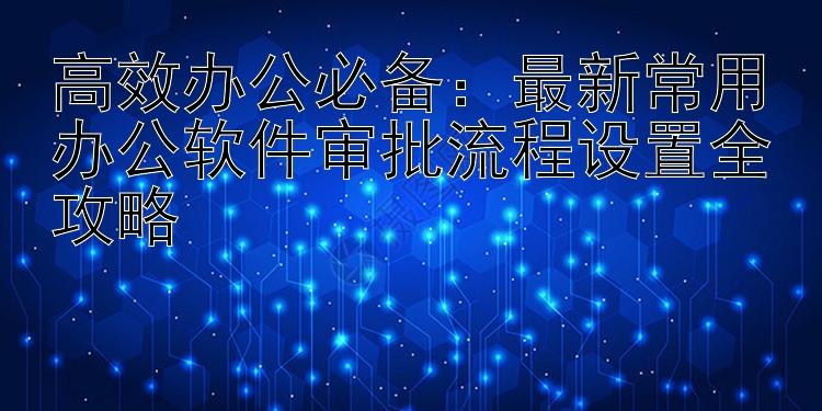 高效办公必备：最新常用办公软件审批流程设置全攻略