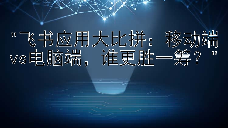 飞书应用大比拼：移动端vs电脑端，谁更胜一筹？