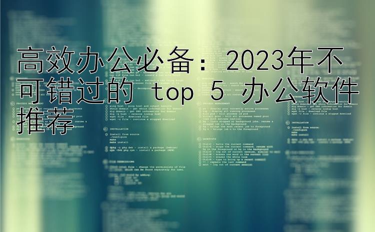 高效办公必备：2023年不可错过的 top 5 办公软件推荐