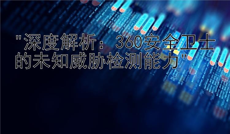 深度解析：360安全卫士的未知威胁检测能力