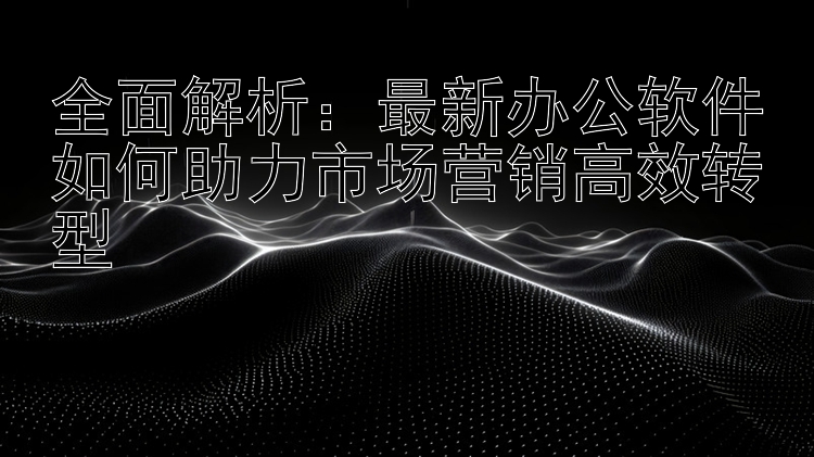 全面解析：最新办公软件如何助力市场营销高效转型