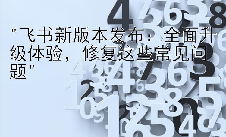 飞书新版本发布：全面升级体验，修复这些常见问题