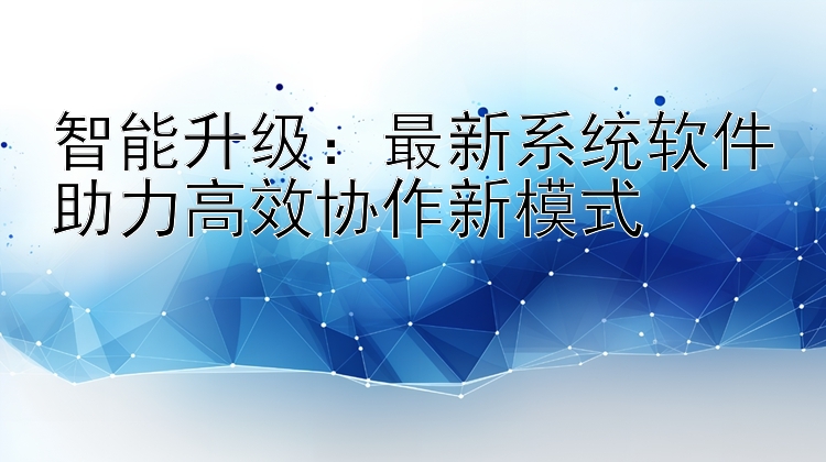 智能升级：最新系统软件助力高效协作新模式