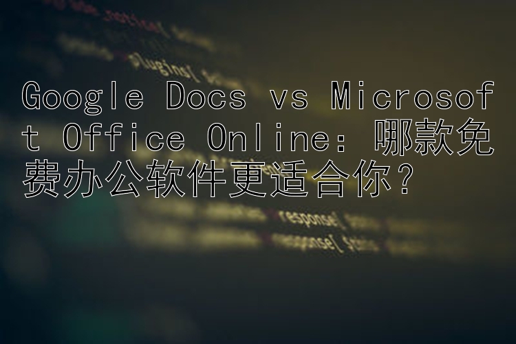 Google Docs vs Microsoft Office Online：哪款免费办公软件更适合你？