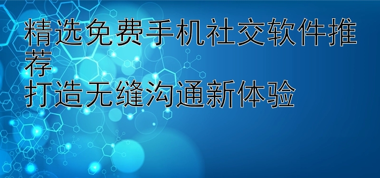 精选免费手机社交软件推荐  打造无缝沟通新体验