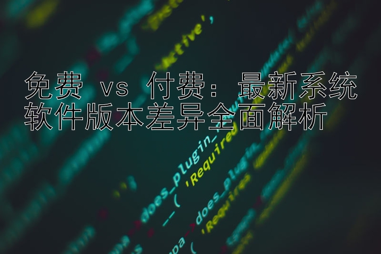 免费 vs 付费：最新系统软件版本差异全面解析