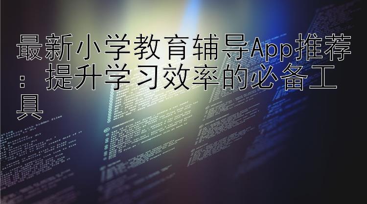 最新小学教育辅导App推荐：提升学习效率的必备工具