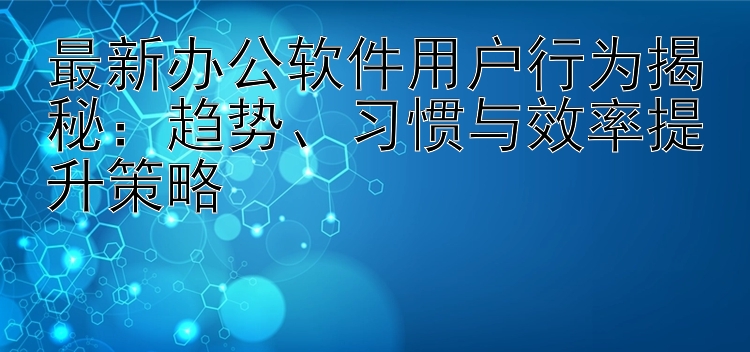 最新办公软件用户行为揭秘：趋势、习惯与效率提升策略