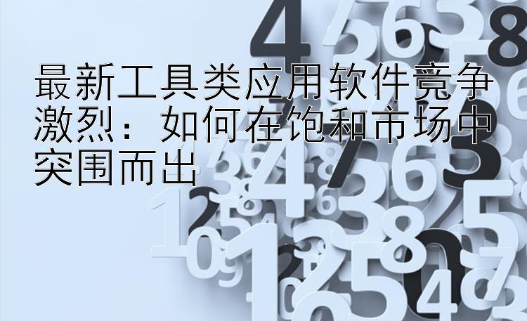 最新工具类应用软件竞争激烈：如何在饱和市场中突围而出