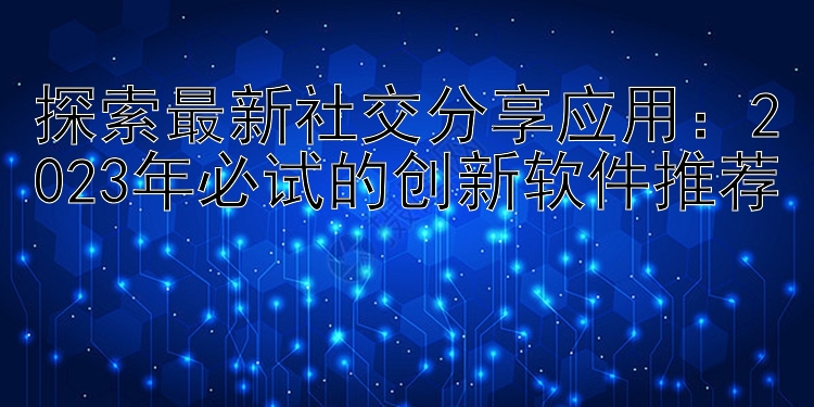 探索最新社交分享应用：2023年必试的创新软件推荐