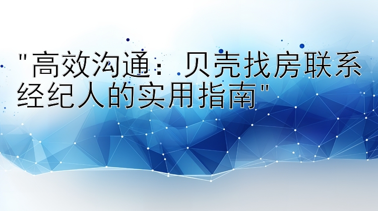 高效沟通：贝壳找房联系经纪人的实用指南