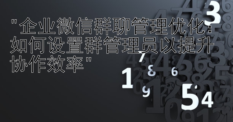 企业微信群聊管理优化：如何设置群管理员以提升协作效率