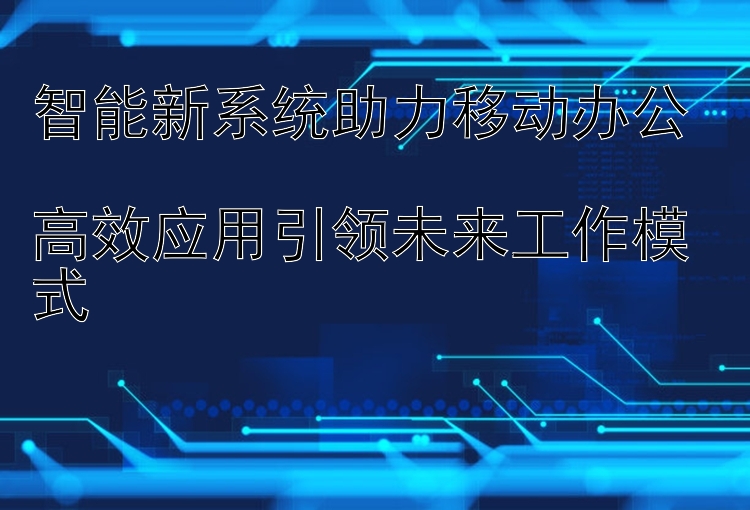 智能新系统助力移动办公  高效应用引领未来工作模式